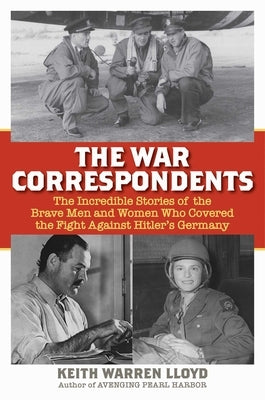 The War Correspondents: The Incredible Stories of the Brave Men and Women Who Covered the Fight Against Hitler's Germany by Lloyd, Keith Warren