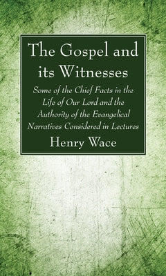 The Gospel and Its Witnesses: Some of the Chief Facts in the Life of Our Lord and the Authority of the Evangelical Narratives Considered in Lectures by Wace, Henry