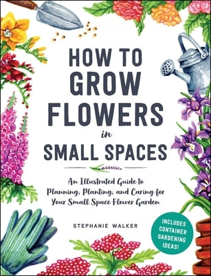 How to Grow Flowers in Small Spaces: An Illustrated Guide to Planning, Planting, and Caring for Your Small Space Flower Garden by Walker, Stephanie