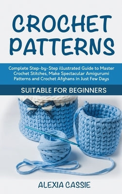 Crochet Patterns: Complete Step-by-Step illustrated Guide to Master Crochet Stitches, Make Spectacular Amigurumi Patterns and Crochet Af by Cassie, Alexia