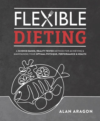 Flexible Dieting: A Science-Based, Reality-Tested Method for Achieving and Maintaining Your Optimal Physique, Performance & Health by Aragon, Alan