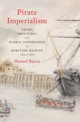 Pirate Imperialism: Trade, Abolition, and Global Suppression of Maritime Raiding, 1825-1870 by Barcia, Manuel