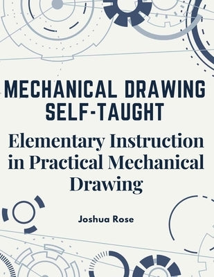 Mechanical Drawing Self-Taught: Elementary Instruction in Practical Mechanical Drawing by Joshua Rose