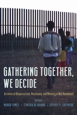Gathering Together, We Decide: Archives of Dispossession, Resistance, and Memory in Ndé Homelands by Tamez, Margo