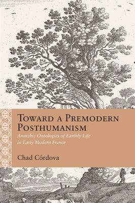 Toward a Premodern Posthumanism: Anarchic Ontologies of Earthly Life in Early Modern France by C?rdova, Chad Augustine