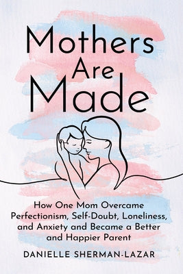 Mothers Are Made: How One Mom Overcame Perfectionism, Self-Doubt, Loneliness, and Anxiety and Became a Better and Happier Parent by Sherman-Lazar, Danielle