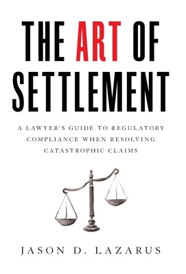 The Art of Settlement: A Lawyer's Guide to Regulatory Compliance when Resolving Catastrophic Claims by Lazarus, Jason D.