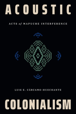 Acoustic Colonialism: Acts of Mapuche Interference by Cárcamo-Huechante, Luis E.