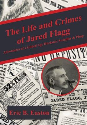 The Life and Crimes of Jared Flagg: Adventures of a Gilded Age Huckster, Swindler & Pimp by Easton, Eric B.