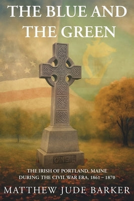 The Blue and the Green: The Irish of Portland, Maine During the Civil War by Barker, Matthew Jude