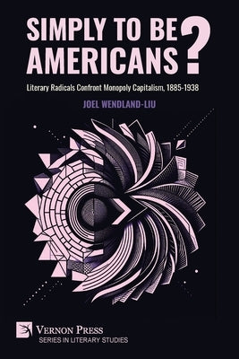 Simply to Be Americans? Literary Radicals Confront Monopoly Capitalism, 1885-1938 by Wendland-Liu, Joel