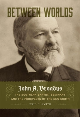 Between Worlds: John A. Broadus, the Southern Baptist Seminary, and the Prospects of the New South by Smith, Eric C.