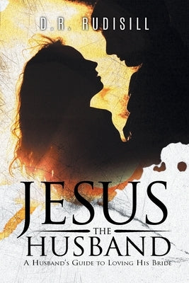 Jesus the Husband: A Husband's Guide to Loving His Bride by D R Rudisill