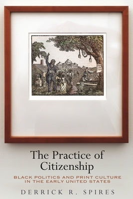 The Practice of Citizenship: Black Politics and Print Culture in the Early United States by Spires, Derrick R.