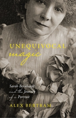 Unequivocal Magic: Sarah Bernhardt and the Journey of a Portrait by Bertram, Alex