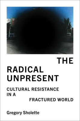 The Radical Unpresent: Cultural Resistance in a Fractured World by Sholette, Gregory