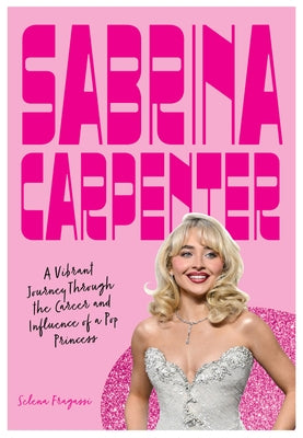 Sabrina Carpenter: A Vibrant Journey Through the Career and Influence of a Pop Princess by Fragassi, Selena