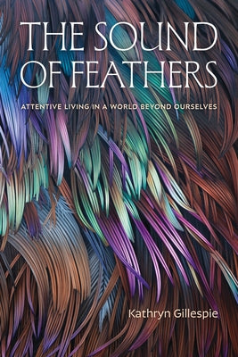 The Sound of Feathers: Attentive Living in a World Beyond Ourselves by Gillespie, Kathryn