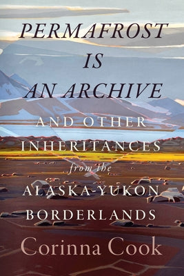 Permafrost Is an Archive: And Other Inheritances from the Alaska-Yukon Borderlands by Cook, Corinna