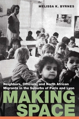 Making Space: Neighbors, Officials, and North African Migrants in the Suburbs of Paris and Lyon by Byrnes, Melissa K.