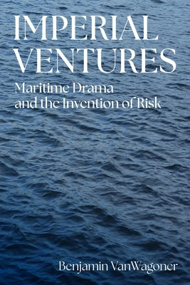 Imperial Ventures: Maritime Drama and the Invention of Risk by Vanwagoner, Benjamin