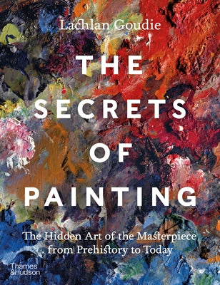 The Secrets of Painting: The Hidden Art of the Masterpiece from Prehistory to Today by Goudie, Lachlan