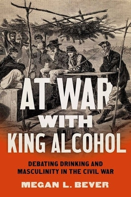 At War with King Alcohol: Debating Drinking and Masculinity in the Civil War by Bever, Megan L.