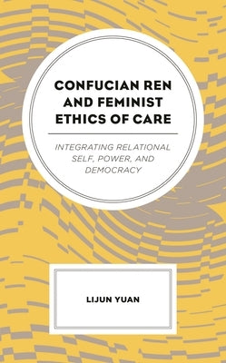 Confucian Ren and Feminist Ethics of Care: Integrating Relational Self, Power, and Democracy by Yuan, Lijun