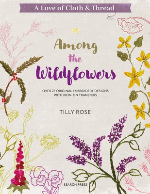 A Love of Cloth & Thread: Among the Wildflowers: Over 25 Original Embroidery Designs with Iron-On Transfers by Rose, Tilly