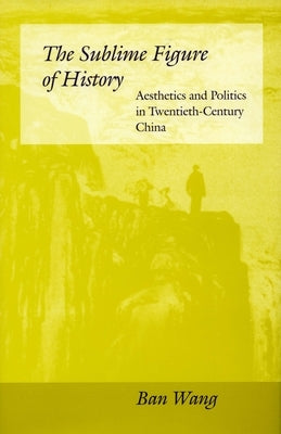 The Sublime Figure of History: Aesthetics and Politics in Twentieth-Century China by Wang, Ban