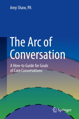 The Arc of Conversation: A How-To Guide for Goals of Care Conversations by Shaw Pa, Amy