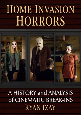 Home Invasion Horrors: A History and Analysis of Cinematic Break-Ins by Izay, Ryan