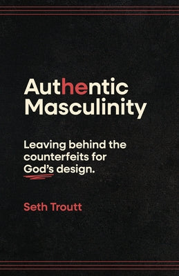 Authentic Masculinity: Leaving Behind the Counterfeits for God's Design by Troutt, Seth
