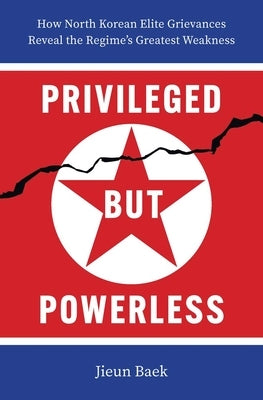 Privileged But Powerless: How North Korean Elite Grievances Reveal the Regime's Greatest Weakness by Baek, Jieun