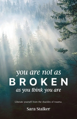 You Are Not As Broken As You Think You Are: Liberate Yourself From The Shackles Of Trauma by Stalker, Sara