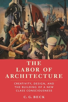 The Labor of Architecture: Creativity, Design, and the Building of a New Class Consciousness by Beck, C. G.