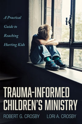 Trauma-Informed Children's Ministry: A Practical Guide to Reaching Hurting Kids by Crosby, Robert G.