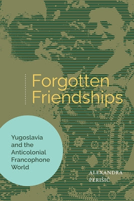 Forgotten Friendships: Yugoslavia and the Anticolonial Francophone World by Perisic, Alexandra