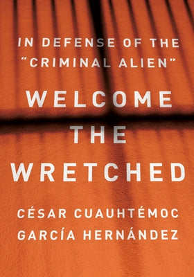 Welcome the Wretched: In Defense of the "Criminal Alien" by Garc&#237;a Hern&#225;ndez, C&#233;sar Cuauht&#233;moc