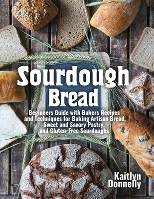 Sourdough Bread: Beginners Guide with Bakers Recipes and Techniques for Baking Artisan Bread, Sweet and Savory Pastry, and Gluten Free by Donnelly, Kaitlyn