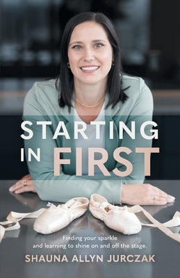 Starting in First: Finding your sparkle and learning to shine on and off the stage. by Jurczak, Shauna Allyn