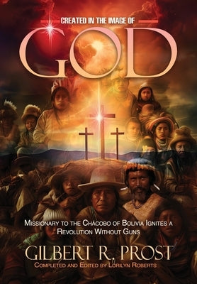 Created in the Image of God: Missionary to the Ch?cobo of Bolivia Ignites A Revolution Without Guns by Prost, Gilbert R.