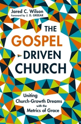 The Gospel-Driven Church: Uniting Church Growth Dreams with the Metrics of Grace by Wilson, Jared C.