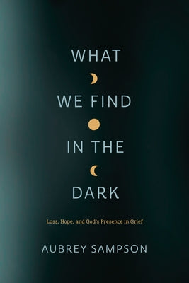 What We Find in the Dark: Loss, Hope, and God's Presence in Grief by Sampson, Aubrey