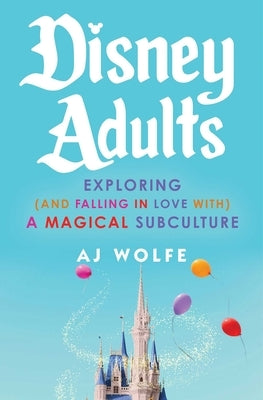 Disney Adults: Exploring (and Falling in Love With) a Magical Subculture by Wolfe, Aj