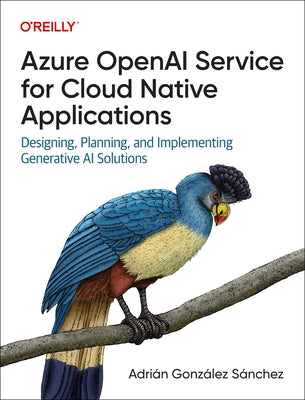 Azure OpenAI Service for Cloud Native Applications: Designing, Planning, and Implementing Generative AI Solutions by S?nchez, Adri?n Gonz?lez