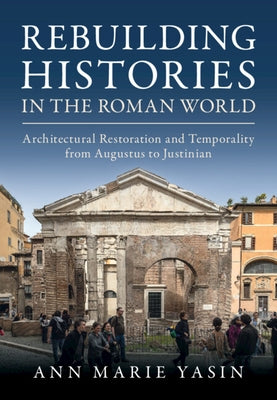 Rebuilding Histories in the Roman World: Architectural Restoration and Temporality from Augustus to Justinian by Yasin, Ann Marie