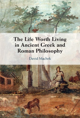 The Life Worth Living in Ancient Greek and Roman Philosophy by Machek, David