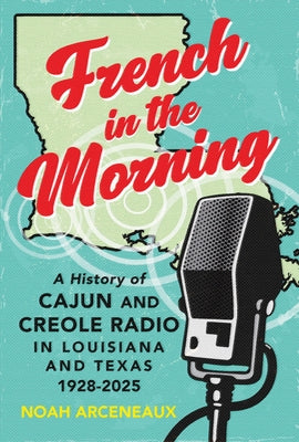 French in the Morning: A History of Cajun and Creole Radio in Louisiana and Texas, 1928-2025 by Arceneaux, Noah