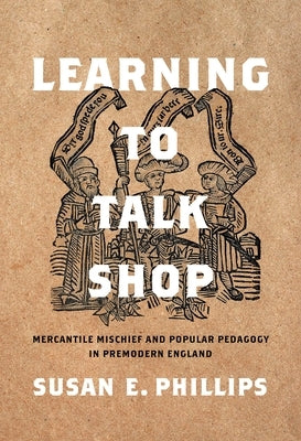 Learning to Talk Shop: Mercantile Mischief and Popular Pedagogy in Premodern England by Phillips, Susan E.
